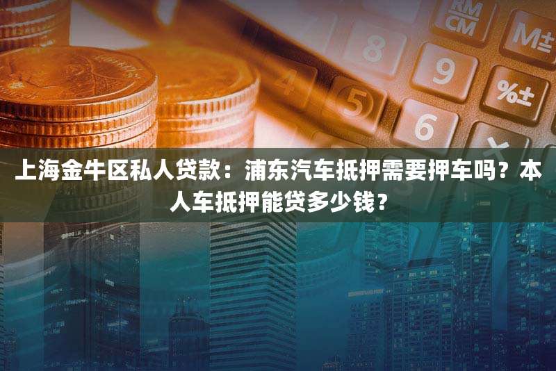 上海金牛区私人贷款：浦东汽车抵押需要押车吗？本人车抵押能贷多少钱？